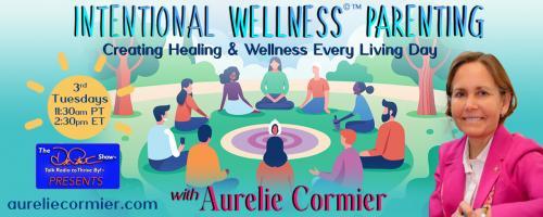 Intentional Wellness©™ Parenting with Aurelie Cormier: Creating Healing and Wellness Every Living Day: Living with a Greater Awareness of Our Environment